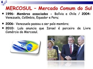 MERCOSUL – Mercado Comum do Sul
   1996: Membros associados - Bolívia e Chile / 2004:
    Venezuela, Colômbia, Equador e Peru;
   2006: Venezuela passou a ser país-membro;
   2010: Lula anuncia que Israel é parceiro de Livre
    Comércio do Mercosul.
 