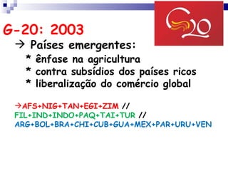 G-20: 2003
  Países emergentes:
   * ênfase na agricultura
   * contra subsídios dos países ricos
   * liberalização do comércio global

 AFS+NIG+TAN+EGI+ZIM //
 FIL+IND+INDO+PAQ+TAI+TUR //
 ARG+BOL+BRA+CHI+CUB+GUA+MEX+PAR+URU+VEN
 