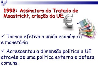 1992: Assinatura do Tratado de
Maastricht, criação da UE;



 Tornou efetiva a união econômica
e monetária
 Acrescentou a dimensão política a UE
através de uma política externa e defesa
comuns.
 