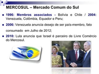 MERCOSUL – Mercado Comum do Sul
 1996: Membros associados - Bolívia e Chile / 2004:
Venezuela, Colômbia, Equador e Peru;
 2006: Venezuela anuncia desejo de ser país-membro, fato
consumado em Julho de 2012;
 2010: Lula anuncia que Israel é parceiro de Livre Comércio
do Mercosul.
 