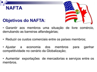 Objetivos do NAFTA:
• Garantir aos membros uma situação de livre comércio,
derrubando as barreiras alfandegárias;
• Reduzir os custos comerciais entre os países membros;
• Ajustar a economia dos membros para ganhar
competitividade no cenário da Globalização;
• Aumentar exportações de mercadorias e serviços entre os
membros.
NAFTA
 