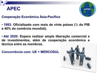 Cooperação Econômica Ásia-Pacífico
• 1993: Oficializado com mais de vinte países (½ do PIB
e 40% do comércio mundial);
• Até 2020: Espera realizar ampla liberação comercial e
de investimentos, além de cooperação econômica e
técnica entre os membros.
Concorrência com: UE + MERCOSUL
APEC
 