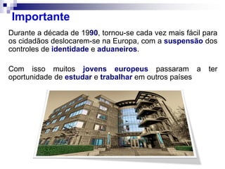 Durante a década de 1990, tornou-se cada vez mais fácil para
os cidadãos deslocarem-se na Europa, com a suspensão dos
controles de identidade e aduaneiros.
Com isso muitos jovens europeus passaram a ter
oportunidade de estudar e trabalhar em outros países
Importante
 