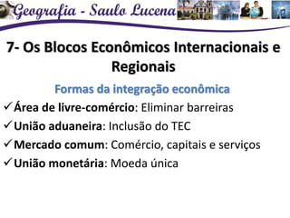 7- Os Blocos Econômicos Internacionais e
Regionais
Formas da integração econômica
Área de livre-comércio: Eliminar barreiras
União aduaneira: Inclusão do TEC
Mercado comum: Comércio, capitais e serviços
União monetária: Moeda única
 