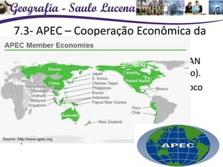 7.3- APEC – Cooperação Econômica da
Ásia e do Pacífico
• Foi criada em 1989 na Austrália como ASEAN
(Associação das Nações do Sudeste Asiático).
• Em 1994 adquiriu características de um bloco
econômico.
• Países membros
• Área de livre-comércio – prevê-se a instalação
plena até 2020.
 