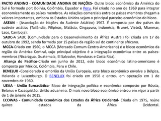 PACTO ANDINO - COMUNIDADE ANDINA DE NAÇÕES- Outro bloco econômico da América do
Sul é formado por: Bolívia, Colômbia, Equador e Peru. Foi criado no ano de 1969 para integrar
economicamente os países membros. As relações comerciais entre os países membros chegam a
valores importantes, embora os Estados Unidos sejam o principal parceiro econômico do bloco.
ASEAN - (Associação de Nações do Sudeste Asiático) 1967. É composta por dez países do
sudeste asiático (Tailândia, Filipinas, Malásia, Cingapura, Indonésia, Brunei, Vietnã, Mianmar,
Laos, Camboja).
SADC-A SADC (Comunidade para o Desenvolvimento da África Austral) foi criada em 17 de
outubro de 1992, sendo formada por 15 países da região sul do continente africano.
MCCA-Criado em 1960, o MCCA (Mercado Comum Centro-Americano) é o bloco econômico da
região da América Central, cujo principal objetivo é a integração econômica entre os países-
membros (Nicarágua, Guatemala, El Salvador, Honduras e Costa Rica).
Aliança do Pacífico-Criado em junho de 2012, este bloco econômico latino-americano é
composto por México, Colômbia, Peru e Chile.
BENELUX -Considerado o embrião da União Europeia, este bloco econômico envolve a Bélgica,
Holanda e Luxemburgo. O BENELUX foi criado em 1958 e entrou em operação em 1 de
novembro de 1960.
UEAA - União Euroasiática- Bloco de integração política e econômica composto por Rússia,
Belarus e Cazaquistão. União aduaneira. O mais novo bloco econômico entrou em vigor a partir
de 1 de janeiro de 2015.
ECOWAS - Comunidade Econômica dos Estados da África Ocidental- Criada em 1975, reúne
quinze estados da África Ocidental.
 
