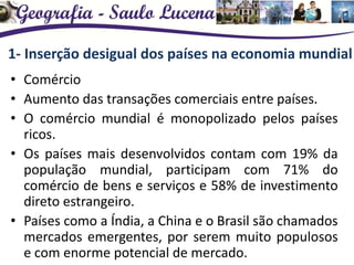 1- Inserção desigual dos países na economia mundial
• Comércio
• Aumento das transações comerciais entre países.
• O comércio mundial é monopolizado pelos países
ricos.
• Os países mais desenvolvidos contam com 19% da
população mundial, participam com 71% do
comércio de bens e serviços e 58% de investimento
direto estrangeiro.
• Países como a Índia, a China e o Brasil são chamados
mercados emergentes, por serem muito populosos
e com enorme potencial de mercado.
 