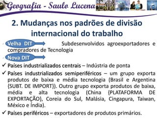 2. Mudanças nos padrões de divisão
internacional do trabalho
• Velha DIT Subdesenvolvidos agroexportadores e
compradores de Tecnologia
• Nova DIT
 Países industrializados centrais – Indústria de ponta
 Países industrializados semiperiféricos – um grupo exporta
produtos de baixa e média tecnologia (Brasil e Argentina
{SUBT. DE IMPORT}). Outro grupo exporta produtos de baixa,
média e alta tecnologia (China {PLATAFORMA DE
EXPORTAÇÃO}, Coreia do Sul, Malásia, Cingapura, Taiwan,
México e Índia).
 Países periféricos – exportadores de produtos primários.
 