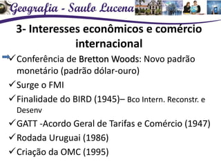3- Interesses econômicos e comércio
internacional
Conferência de Bretton Woods: Novo padrão
monetário (padrão dólar-ouro)
Surge o FMI
Finalidade do BIRD (1945)– Bco Intern. Reconstr. e
Desenv
GATT -Acordo Geral de Tarifas e Comércio (1947)
Rodada Uruguai (1986)
Criação da OMC (1995)
 