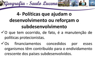 4- Políticas que ajudam o
desenvolvimento ou reforçam o
subdesenvolvimento
O que tem ocorrido, de fato, é a manutenção de
políticas protecionistas.
Os financiamentos concedidos por esses
organismos têm contribuído para o endividamento
crescente dos países subdesenvolvidos.
 