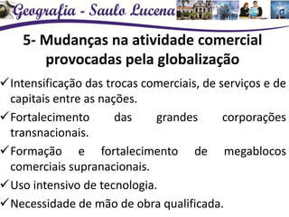 5- Mudanças na atividade comercial
provocadas pela globalização
Intensificação das trocas comerciais, de serviços e de
capitais entre as nações.
Fortalecimento das grandes corporações
transnacionais.
Formação e fortalecimento de megablocos
comerciais supranacionais.
Uso intensivo de tecnologia.
Necessidade de mão de obra qualificada.
 