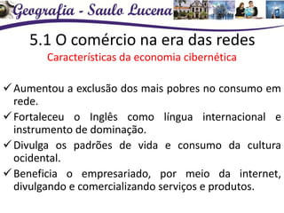 5.1 O comércio na era das redes
Características da economia cibernética
Aumentou a exclusão dos mais pobres no consumo em
rede.
Fortaleceu o Inglês como língua internacional e
instrumento de dominação.
Divulga os padrões de vida e consumo da cultura
ocidental.
Beneficia o empresariado, por meio da internet,
divulgando e comercializando serviços e produtos.
 