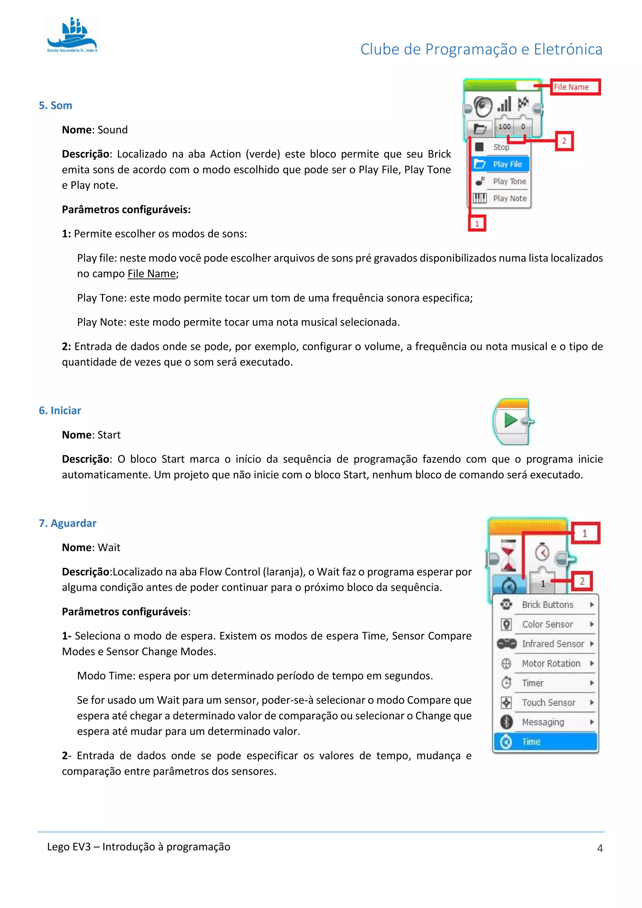 Clube de Programação e Eletrónica
4Lego EV3 – Introdução à programação
5. Som
Nome: Sound
Descrição: Localizado na aba Action (verde) este bloco permite que seu Brick
emita sons de acordo com o modo escolhido que pode ser o Play File, Play Tone
e Play note.
Parâmetros configuráveis:
1: Permite escolher os modos de sons:
Play file: neste modo você pode escolher arquivos de sons pré gravados disponibilizados numa lista localizados
no campo File Name;
Play Tone: este modo permite tocar um tom de uma frequência sonora especifica;
Play Note: este modo permite tocar uma nota musical selecionada.
2: Entrada de dados onde se pode, por exemplo, configurar o volume, a frequência ou nota musical e o tipo de
quantidade de vezes que o som será executado.
6. Iniciar
Nome: Start
Descrição: O bloco Start marca o início da sequência de programação fazendo com que o programa inicie
automaticamente. Um projeto que não inicie com o bloco Start, nenhum bloco de comando será executado.
7. Aguardar
Nome: Wait
Descrição:Localizado na aba Flow Control (laranja), o Wait faz o programa esperar por
alguma condição antes de poder continuar para o próximo bloco da sequência.
Parâmetros configuráveis:
1- Seleciona o modo de espera. Existem os modos de espera Time, Sensor Compare
Modes e Sensor Change Modes.
Modo Time: espera por um determinado período de tempo em segundos.
Se for usado um Wait para um sensor, poder-se-à selecionar o modo Compare que
espera até chegar a determinado valor de comparação ou selecionar o Change que
espera até mudar para um determinado valor.
2- Entrada de dados onde se pode especificar os valores de tempo, mudança e
comparação entre parâmetros dos sensores.
 