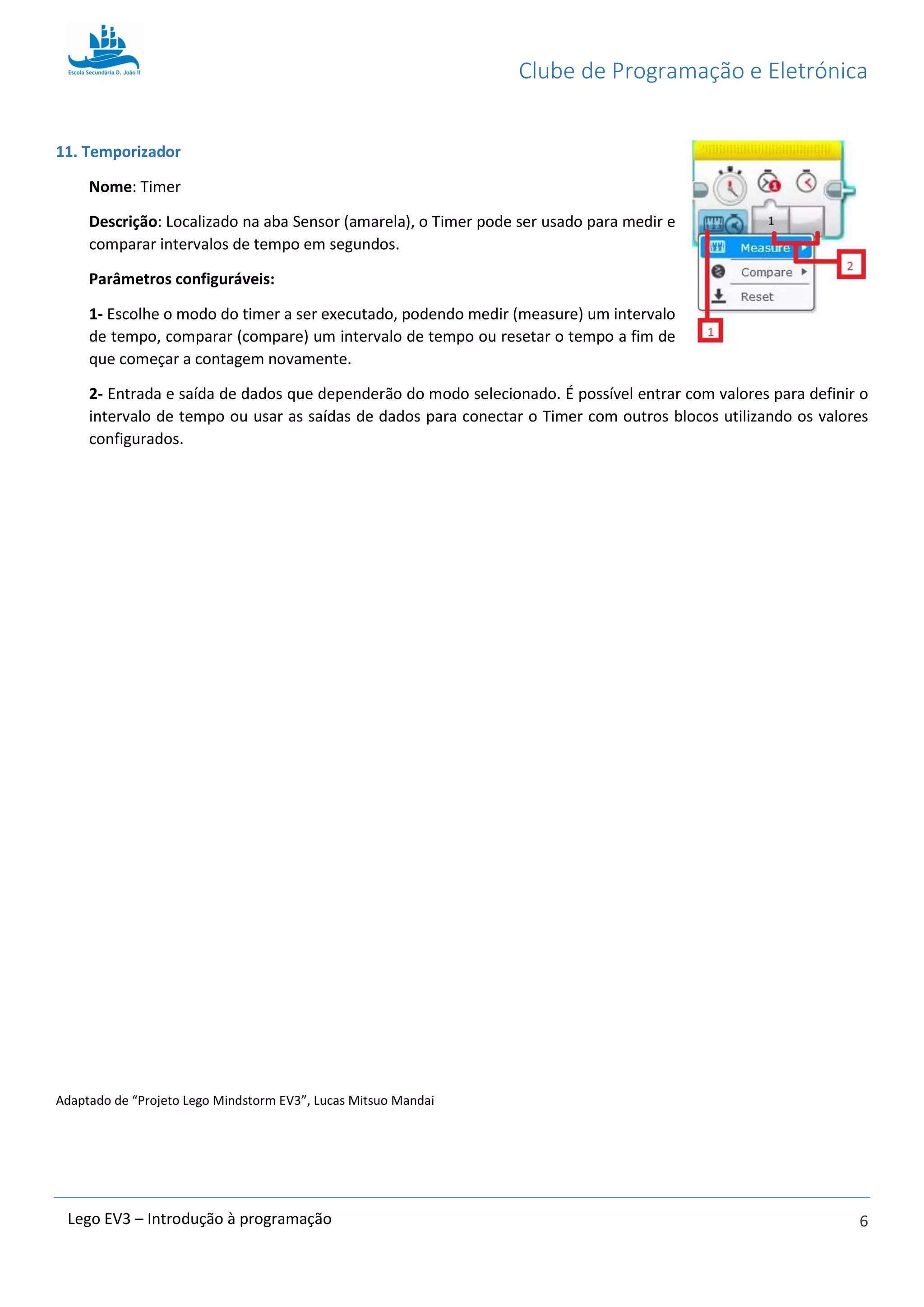 Clube de Programação e Eletrónica
6Lego EV3 – Introdução à programação
11. Temporizador
Nome: Timer
Descrição: Localizado na aba Sensor (amarela), o Timer pode ser usado para medir e
comparar intervalos de tempo em segundos.
Parâmetros configuráveis:
1- Escolhe o modo do timer a ser executado, podendo medir (measure) um intervalo
de tempo, comparar (compare) um intervalo de tempo ou resetar o tempo a fim de
que começar a contagem novamente.
2- Entrada e saída de dados que dependerão do modo selecionado. É possível entrar com valores para definir o
intervalo de tempo ou usar as saídas de dados para conectar o Timer com outros blocos utilizando os valores
configurados.
Adaptado de “Projeto Lego Mindstorm EV3”, Lucas Mitsuo Mandai
 