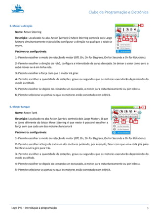Clube de Programação e Eletrónica
3Lego EV3 – Introdução à programação
3. Mover a direção
Nome: Move Steering
Descrição: Localizado na aba Action (verde) O Move Sterring controla dois Large
Motors simultaneamente e possibilita configurar a direção na qual que o robô se
move.
Parâmetros configuráveis:
1- Permite escolher o modo de rotação do motor (Off, On, On for Degrees, On for Seconds e On for Rotations).
2- Permite escolher a direção do robô, configura a intensidade da curva desejada. Pode ser definido entre -100 e
+100. Se deixar o valor como zero o robô mover-se-à em linha reta; definindo-o como -50 ou +50, apenas uma
roda girará enquanto a outra fica parada, oferecendo um mudança de direção “média”; definindo-o como -100
ou +100, um roda girará num sentido e a outra noutro, fazendo o robô girar em torno de si próprio.
3- Permite escolher a força (a velocidade) com que o motor irá girar.
4- Permite escolher a quantidade de rotações, graus ou segundos que os motores executarão dependendo do
modo escolhido – atenção que tanto a quantidade de rotações como graus se referem à rotação dos motores (e
das rodas) e não ao robô em si!
5- Permite escolher se depois do comando ser executado, o motor para instantaneamente ou por inércia.
6- Permite selecionar as portas na qual os motores estão conectado com o Brick.
4. Mover tanque
Nome: Move Tank
Descrição: Localizado na aba Action (verde), controla dois Large Motors. O que
o torna diferente do bloco Move Steering é que neste é possível escolher a
força com que cada um dos motores funcionará
Parâmetros configuráveis:
1- Permite escolher o modo de rotação do motor (Off, On, On for Degrees, On for Seconds e On for Rotations).
2- Permite escolher a força de cada um dos motores podendo, por exemplo, fazer com que uma roda gire para
frente e a outra gire para trás.
3- Permite escolher a quantidade de rotações, graus ou segundos que os motores executarão dependendo do
modo escolhido.
4- Permite escolher se depois do comando ser executado, o motor para instantaneamente ou por inércia.
5- Permite selecionar as portas na qual os motores estão conectado com o Brick.
 