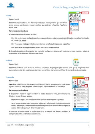 Clube de Programação e Eletrónica
4Lego EV3 – Introdução à programação
5. Som
Nome: Sound
Descrição: Localizado na aba Action (verde) este bloco permite que seu Brick
emita sons de acordo com o modo escolhido que pode ser o Play File, Play Tone
e Play note.
Parâmetros configuráveis:
1: Permite escolher os modos de sons:
Play file: neste modo você pode escolher arquivos de sons pré gravados disponibilizados numa lista localizados
no campo File Name;
Play Tone: este modo permite tocar um tom de uma frequência sonora especifica;
Play Note: este modo permite tocar uma nota musical selecionada.
2: Entrada de dados onde se pode, por exemplo, configurar o volume, a frequência ou nota musical e o tipo de
quantidade de vezes que o som será executado.
6. Iniciar
Nome: Start
Descrição: O bloco Start marca o início da sequência de programação fazendo com que o programa inicie
automaticamente. Um projeto que não inicie com o bloco Start, nenhum bloco de comando será executado.
7. Aguardar
Nome: Wait
Descrição:Localizado na aba Flow Control (laranja), o Wait faz o programa esperar por
alguma condição antes de poder continuar para o próximo bloco da sequência.
Parâmetros configuráveis:
1- Seleciona o modo de espera. Existem os modos de espera Time, Sensor Compare
Modes e Sensor Change Modes.
Modo Time: espera por um determinado período de tempo em segundos.
Se for usado um Wait para um sensor, poder-se-à selecionar o modo Compare que
espera até chegar a determinado valor de comparação ou selecionar o Change que
espera até mudar para um determinado valor.
2- Entrada de dados onde se pode especificar os valores de tempo, mudança e
comparação entre parâmetros dos sensores.
 