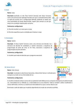 Clube de Programação e Eletrónica
5Lego EV3 – Introdução à programação
8. Ciclo
Nome: Loop
Descrição:Localizado na aba Flow Control (laranja) este bloco funciona
como uma estrutura de repetição fazendo com que o conteúdo dentro dele
se repita de acordo com a configuração definida, podendo se repetir por
uma quantidade de tempo determinada, repetir para sempre ou até que
atinja uma condição imposta pelos sensores.
Parâmetros configuráveis:
1- Permite escolher um nome para o Loop
2- Permite especificar qual a condição para finalizar o Loop
9. Comutação
Nome: Switch
Descrição: O bloco Switch funciona como uma estrutura de decisão. Se a
estrutura de decisão for verdadeira, o Switch executará a sequência de
programação da parte de cima; se for falsa, executará a sequência de
programação da parte de baixo
Parâmetros configuráveis:
1- Escolhe qual modo de decisão que o programa executará
10. Sensor de cor
Nome: Color Sensor
Descrição: Localizado na aba Sensor (amarela), o bloco Color Sensor é utilizado para
comparar ou medir cor ou intensidade de luz
Parâmetros configuráveis:
1- Escolhe o modo de utilizar o sensor de cor podendo medir (Measure) ou comparar (Compare) uma determinada
cor, intensidade de luz refletida ou a intensidade de luz do ambiente. Pode-se também calibrar (Calibrate) o
sensor definindo o mínimo e o máximo de intensidade de luz que o sensor deverá usar
2-entrada e saída de dados que mudarão dependendo do modo de comando escolhido.
 