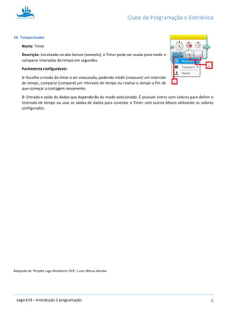 Clube de Programação e Eletrónica
6Lego EV3 – Introdução à programação
11. Temporizador
Nome: Timer
Descrição: Localizado na aba Sensor (amarela), o Timer pode ser usado para medir e
comparar intervalos de tempo em segundos.
Parâmetros configuráveis:
1- Escolhe o modo do timer a ser executado, podendo medir (measure) um intervalo
de tempo, comparar (compare) um intervalo de tempo ou resetar o tempo a fim de
que começar a contagem novamente.
2- Entrada e saída de dados que dependerão do modo selecionado. É possível entrar com valores para definir o
intervalo de tempo ou usar as saídas de dados para conectar o Timer com outros blocos utilizando os valores
configurados.
Adaptado de “Projeto Lego Mindstorm EV3”, Lucas Mitsuo Mandai
 