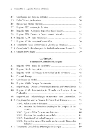 8 Blocos H e K - Aspectos Teóricos e Práticos
2.4. Codificação dos Itens de Estoques............................................... 28
2.5. Ficha Técnica do Produto ............................................................ 30
2.6. Revisão das Fichas Técnicas......................................................... 32
2.7. Registro 0205 - Alteração do Item................................................ 32
2.8. Registro 0210 - Consumo Específico Padronizado ...................... 33
2.9. Registro 0220: Fatores de Conversão em Unidades..................... 35
2.10. Registro K230 - Itens Produzidos................................................. 35
2.11. Registro K235 - Insumos Consumidos......................................... 36
2.12. Tratamento Fiscal sobre Perdas e Quebras de Produção.............. 37
2.13. Ocorrência Verificada depois da Saída (Produtos em Trânsito)... 39
2.14. Ordem de Produção ..................................................................... 39
CAPÍTULO 3
Sistema de Controle de Estoques
3.1. Registro H005 - Totais do Inventário ........................................... 43
3.2. Registro H010 - Inventário........................................................... 45
3.3. Registro H020 - Informação Complementar do Inventário ......... 48
3.4. Prazo de Entrega .......................................................................... 49
3.5. Conciliação de Saldos................................................................... 51
3.6. Registro K200 - Estoque Escriturado ........................................... 52
3.7. Registro K220 - Outras Movimentações Internas entre Mercadorias 53
3.8. Registro K250 - Industrialização Efetuada por Terceiros - Itens
Produzidos ................................................................................... 53
3.9. Registro K255 - Industrialização em Terceiros - Itens Consumidos . 54
3.10. Considerações sobre o Sistema de Controle de Estoques ............ 55
3.10.1. Valorização dos Estoques ............................................... 55
3.10.2. Tributos Incidentes nas Operações de Compras de Es-
toques ....................................................................... 58
3.10.3. Ajuste a Valor Presente nos Estoques............................. 60
3.10.4. Controle Interno do Almoxarifado................................. 61
3.10.5. Inventário Físico dos Estoques....................................... 63
3.10.6. Instruções para a Realização do Inventário Físico dos
Estoques ......................................................................... 64
3.11. Tratamento Contábil das Diferenças no Estoque ......................... 69
 