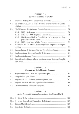 Sumário 9
CAPÍTULO 4
Sistema de Contábil de Custos
4.1. Evolução da Legislação Societária e Tributária ............................ 74
4.2. Lei nº 11.638/2007 e as IFRS - Normas Internacionais de Conta-
bilidade......................................................................................... 75
4.3. NBC (Normas Brasileiras de Contabilidade)................................ 78
4.3.1. NBC 16 - Estoques ......................................................... 78
4.3.2. NBC TG 1000 - Seção 13 - Estoques.............................. 78
4.3.3. ITG 1.000 - Modelo Contábil para Microempresa e Em-
presa de Pequeno Porte .................................................. 78
4.3.4. NBC 12 - Ajuste a Valor Presente................................... 79
4.4. A Situação das ME e EPP - Microempresas e Empresas de Peque-
no Porte........................................................................................ 79
4.5. Contabilidade de Custos - Sistema Contábil de Custos............... 80
4.6. Implantação do Sistema Contábil de Custos................................ 81
4.7. Implantação Passo a Passo ........................................................... 83
4.8. Considerações Finais sobre a Implantação do Sistema Contábil
de Custos...................................................................................... 93
CAPÍTULO 5
Cruzamento de Saldos dos Estoques
5.1. Supercomputador T-Rex e o Software Harpia................................ 95
5.2. Diagrama do Sped Fiscal .............................................................. 96
5.3. Registro 0200 - Tabela de Identificação do Item.......................... 97
5.4. Registro 0210 - Consumo Específico Padronizado ....................... 100
5.5. Cruzamento dos Saldos de Estoques............................................ 102
CAPÍTULO 6
Ações Preparatórias para Implantação dos Blocos H e K
Bloco H - Livro de Inventário................................................................. 106
Bloco K - Livro Controle da Produção e do Estoques............................ 107
6.1. Cômite Multidisciplinar............................................................... 107
6.2. Legislação do Sped ....................................................................... 108
 