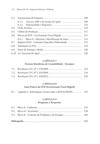 10 Blocos H e K - Aspectos Teóricos e Práticos
6.3. Estruturação da Empresa ............................................................. 109
6.3.1. Softwares ERP e de Gestão do Sped................................. 109
6.3.2. Almoxarifado e Depósitos .............................................. 110
6.4. Ficha Técnica ............................................................................... 110
6.5. Ordem de Produção ..................................................................... 111
6.6. Blocos da EFD - Escrituração Fiscal Digital................................. 111
6.6.1. Bloco 0 - Abertura e Identificação de Itens .................... 112
6.7. Registro 0210 - Consumo Específico Padronizado ....................... 115
6.8. Simulação no PVA ........................................................................ 116
6.9. Prazo de Entrega e Multa ............................................................. 120
6.10. Site Nacional do Sped ................................................................... 120
CAPÍTULO 7
Normas Brasileiras de Contabilidade - Estoques
7.1. Resolução CFC nº 1.170/2009 ..................................................... 123
7.2. Resolução CFC nº 1.255/2009 ..................................................... 134
7.3. Resolução CFC nº 1.418/2012 ..................................................... 139
CAPÍTULO 8
Guia Prático da EFD (Escrituração Fiscal Digital)
8.1. Capítulo I - Informações Gerais sobre a EFD-ICMS/IPI .............. 143
CAPÍTULO 9
Perguntas e Respostas
9.1. Bloco 0 - Cadastros....................................................................... 153
9.2. Bloco H - Inventário..................................................................... 158
9.3. Bloco K - Controle da Produção e do Estoque............................. 160
Bibliografia ............................................................................................ 183
 