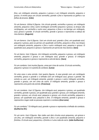 Construindo o Êxito em Matemática

“Blocos Lógicos – Situação 1 e 2”

fino; um retângulo amarelo, pequeno e grosso e um triângulo amarelo, pequeno e
grosso. A minha peça um círculo vermelho, grande e fino e representa os galhos e as
folhas da árvores. (Inês)
Fiz um boneco. Utilizei 6 figuras. Um círculo grande, vermelho e grosso; um retângulo
amarelo, pequeno e fino; outro rectângulo vermelho pequeno e grosso; os braços são
rectângulos, um vermelho e outro azul, pequenos e finos e na barriga um retângulo,
azul, grosso e grande. O círculo vermelho, grande e grosso e representa a cabeça do
meu boneco. (Augusto)
Fiz um boneco. Usei 6 figuras. Usei um círculo azul, grande e fino; um quadrado azul,
pequeno e grosso, para as pernas um quadrado vermelho, pequeno e fino; nos braços
um retângulo amarelo, pequeno e fino e outro retângulo azul, pequeno e grosso. O
quadrado azul, pequeno e grosso e representa um perna do meu boneco. (Iara)
Fiz um barco. Usei 3 figuras. Um triângulo vermelho, pequeno e grosso, um retângulo
amarelo, pequeno e grosso e um retângulo azul, grande e grosso. O triângulo
vermelho, pequeno e grosso e representa a vela do barco. (Sara)
Fiz um comboio. Usei muitas figuras, umas por cima de outras. O círculo vermelho,
pequeno e grosso e é a janela do comboio. (Luísa)
Fiz uma casa e uma estrela. Usei quatro figuras. A casa grande com um rectângulo
vermelho, grosso e grande e o telhado com um triângulo azul, grosso e grande. Na
estrela eu usei, um triângulo amarelo, grande e grosso e outro triângulo vermelho,
grande e grosso, um em cima do outro. O triângulo amarelo, grande e grosso e
representa uma parte da estrela. (Francisca)
Fiz um comboio. Usei 12 figuras. Um triângulo azul, pequeno e grosso, um quadrado
vermelho, grande e grosso, um quadrado azul, grande e grosso, um retângulo amarelo,
grande e grosso; um círculo azul, pequeno e grosso; um círculo vermelho, pequeno e
grosso; um quadrado azul, pequeno e fino. O triângulo amarelo, grande e grosso e
representa o lugar onde as pessoas esperam o comboio.(Ana Luísa)
Fiz um comboio.” O triângulo azul, grande e grosso e representa o telhado do comboio.
(Guilherme M.)
Fiz um carro. Usei 4 figuras. Nas rodas usei dois círculos azuis pequenos, um grosso e
um fino, um retângulo vermelho, grande e fino e um quadrado amarelo, pequeno e
fininhos. O círculo azul, pequenino, e fininho e é uma roda do carro. (João Guilherme)

 