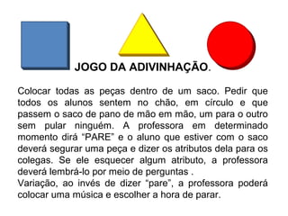 JOGO DA ADIVINHAÇÃO.
Colocar todas as peças dentro de um saco. Pedir que
todos os alunos sentem no chão, em círculo e que
passem o saco de pano de mão em mão, um para o outro
sem pular ninguém. A professora em determinado
momento dirá “PARE” e o aluno que estiver com o saco
deverá segurar uma peça e dizer os atributos dela para os
colegas. Se ele esquecer algum atributo, a professora
deverá lembrá-lo por meio de perguntas .
Variação, ao invés de dizer “pare”, a professora poderá
colocar uma música e escolher a hora de parar.
 