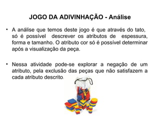 JOGO DA ADIVINHAÇÃO - Análise
• A análise que temos deste jogo é que através do tato,
só é possível descrever os atributos de espessura,
forma e tamanho. O atributo cor só é possível determinar
após a visualização da peça.
• Nessa atividade pode-se explorar a negação de um
atributo, pela exclusão das peças que não satisfazem a
cada atributo descrito.
 