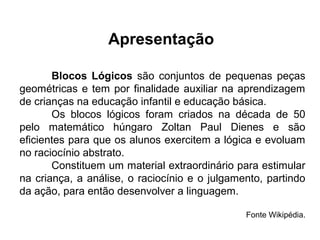 Blocos Lógicos são conjuntos de pequenas peças
geométricas e tem por finalidade auxiliar na aprendizagem
de crianças na educação infantil e educação básica.
Os blocos lógicos foram criados na década de 50
pelo matemático húngaro Zoltan Paul Dienes e são
eficientes para que os alunos exercitem a lógica e evoluam
no raciocínio abstrato.
Constituem um material extraordinário para estimular
na criança, a análise, o raciocínio e o julgamento, partindo
da ação, para então desenvolver a linguagem.
Fonte Wikipédia.
Apresentação
 