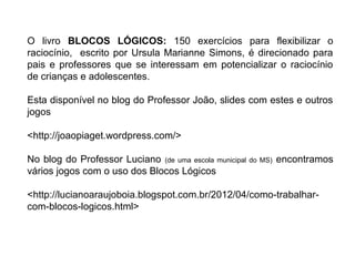 O livro BLOCOS LÓGICOS: 150 exercícios para flexibilizar o
raciocínio, escrito por Ursula Marianne Simons, é direcionado para
pais e professores que se interessam em potencializar o raciocínio
de crianças e adolescentes.
Esta disponível no blog do Professor João, slides com estes e outros
jogos
<http://joaopiaget.wordpress.com/>
No blog do Professor Luciano (de uma escola municipal do MS) encontramos
vários jogos com o uso dos Blocos Lógicos
<http://lucianoaraujoboia.blogspot.com.br/2012/04/como-trabalhar-
com-blocos-logicos.html>
 