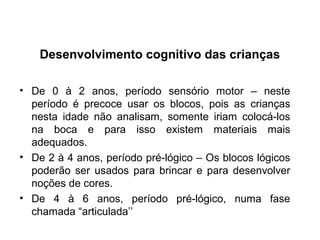 • De 0 à 2 anos, período sensório motor – neste
período é precoce usar os blocos, pois as crianças
nesta idade não analisam, somente iriam colocá-los
na boca e para isso existem materiais mais
adequados.
• De 2 à 4 anos, período pré-lógico – Os blocos lógicos
poderão ser usados para brincar e para desenvolver
noções de cores.
• De 4 à 6 anos, período pré-lógico, numa fase
chamada “articulada’’
Desenvolvimento cognitivo das crianças
 