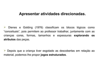 Apresentar atividades direcionadas.
 Dienes e Golding (1976) classificam os blocos lógicos como
“conceituais”, pois permitem ao professor trabalhar, juntamente com as
crianças cores, formas, tamanhos e espessuras explorando os
atributos das peças.
 Depois que a criança tiver esgotado as descobertas em relação ao
material, podemos lhe propor jogos estruturados.
 