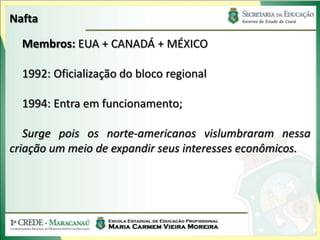 Nafta

  Membros: EUA + CANADÁ + MÉXICO

  1992: Oficialização do bloco regional

  1994: Entra em funcionamento;

   Surge pois os norte-americanos vislumbraram nessa
criação um meio de expandir seus interesses econômicos.
 