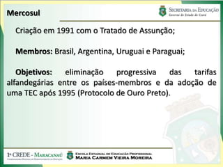 Mercosul

  Criação em 1991 com o Tratado de Assunção;

  Membros: Brasil, Argentina, Uruguai e Paraguai;

   Objetivos:   eliminação   progressiva   das tarifas
alfandegárias entre os países-membros e da adoção de
uma TEC após 1995 (Protocolo de Ouro Preto).
 