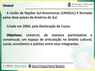 Unasul

  A União de Nações Sul-Americanas (UNASUL) é formada
pelos doze países da América do Sul.

  Criada em 2004, pela Declaração de Cuzco.

  Objetivos: construir, de maneira participativa e
consensual, um espaço de articulação no âmbito cultural,
social, econômico e político entre seus integrantes.
 