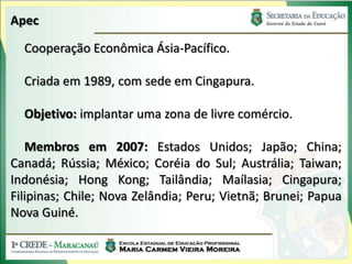 Apec

  Cooperação Econômica Ásia-Pacífico.

  Criada em 1989, com sede em Cingapura.

  Objetivo: implantar uma zona de livre comércio.

   Membros em 2007: Estados Unidos; Japão; China;
Canadá; Rússia; México; Coréia do Sul; Austrália; Taiwan;
Indonésia; Hong Kong; Tailândia; Maílasia; Cingapura;
Filipinas; Chile; Nova Zelândia; Peru; Vietnã; Brunei; Papua
Nova Guiné.
 