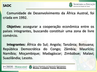 SADC

   Comunidade de Desenvolvimento da África Austral, foi
criada em 1992.

  Objetivo: assegurar a cooperação econômica entre os
países integrantes, buscando constituir uma zona de livre
comércio.

  Integrantes: África do Sul; Angola; Tanzânia; Botsuana;
República Democrática do Congo; Zâmbia; Maurício;
Namíbia; Moçambique; Madagáscar; Zimbábue; Malavi;
Suazilândia; Lesoto.
 