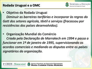 Rodada Uruguai e a OMC

• Objetivo da Rodada Uruguai
  Diminuir as barreiras tarifárias e incorporar às regras do
Gatt dos setores agrícola, têxtil e serviços (fracassou por
resistências dos países desenvolvidos).

• Organização Mundial do Comércio
   Criada pela Declaração de Marrakech em 1994 e passa a
funcionar em 1º de janeiro de 1995, supervisionando os
acordos comerciais e mediando as disputas entre os países
signatários da organização.
 