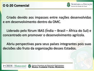 O G-20 Comercial


   Criado devido aos impasses entre nações desenvolvidas
e em desenvolvimento dentro da OMC.

  Liderado pelo fórum IBAS (Índia – Brasil – África do Sul) e
concentrado em promover o desenvolvimento agrícola.

  Abriu perspectivas para seus países integrantes pois suas
decisões são fruto da organização desses Estados.
 