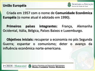 União Européia

  Criada em 1957 com o nome de Comunidade Econômica
Européia (o nome atual é adotado em 1990).

  Primeiros países integrantes: França, Alemanha
Ocidental, Itália, Bélgica, Países Baixos e Luxemburgo.

   Objetivos iniciais: recuperar a economia no pós Segunda
Guerra; espantar o comunismo; deter o avanço da
influência econômica norte-americana.
 