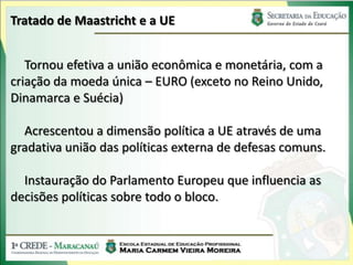 Tratado de Maastricht e a UE


   Tornou efetiva a união econômica e monetária, com a
criação da moeda única – EURO (exceto no Reino Unido,
Dinamarca e Suécia)

  Acrescentou a dimensão política a UE através de uma
gradativa união das políticas externa de defesas comuns.

  Instauração do Parlamento Europeu que influencia as
decisões políticas sobre todo o bloco.
 
