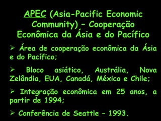 APEC (Asia-Pacific Economic
    Community) – Cooperação
 Econômica da Ásia e do Pacífico
 Área de cooperação econômica da Ásia
e do Pacífico;
   Bloco   asiático, Austrália,  Nova
Zelândia, EUA, Canadá, México e Chile;
 Integração econômica em 25 anos, a
partir de 1994;
 Conferência de Seattle – 1993.
 