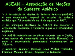 ASEAN – Associação de Nações
      do Sudeste Asiático
 A Associação de Nações do Sudeste Asiático (ASEAN)
é uma organização regional de estados do sudeste
asiático que foi constituída em 8 de agosto de 1967.
 Os principais objetivos da ASEAN são acelerar o
crescimento econômico e fomentar a paz e a estabilidade
regionais.
A ASEAN estabeleceu um fórum conjunto com o Japão,
e um acordo de cooperação com a união Europeia). A
sede e secretariado permanente encontram-se em
Jakarta.
 Membros: Mianmar, Camboja, Laos, Vietnã, Tailândia,
Filipinas, Malásia, Brunei, Cingapura e Indonésia.
 