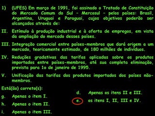 1)   (UFES) Em março de 1991, foi assinado o Tratado de Constituição
     do Mercado Comum do Sul – Mercosul – pelos países: Brasil,
     Argentina, Uruguai e Paraguai, cujos objetivos poderão ser
     alcançados através de:
II. Estímulo à produção industrial e à oferta de empregos, em vista
    da ampliação do mercado desses países.
III. Integração comercial entre países-membros que dará origem a um
     mercado, teoricamente estimado, de 180 milhões de indivíduos.
IV. Reduções gradativas das tarifas aplicadas sobre os produtos
    importados entre países-membros, até sua completa eliminação,
    prevista para 1o de janeiro de 1995.
V.   Unificação das tarifas dos produtos importados dos países não-
     membros.
Está(ão) correto(s):
                                 d.   Apenas os itens II e III.
g.   Apenas o item I.
                                 e.   os itens I, II, III e IV.
h.   Apenas o item II.
i.   Apenas o item III.
 