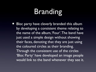 Branding
•   Bloc party have cleverly branded this album
    by developing a consistent theme relating to
    the name of the album, ‘Four’. The band have
    just used a simple design without showing
    their faces, denoting that they are just using
    the coloured circles as their branding.
    Through the consistent use of the circles
    ‘Bloc Party’ have developed an image people
    would link to the band whenever they see it.
 