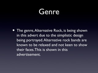 Genre

• The genre, Alternative Rock, is being shown
  in this advert due to the simplistic design
  being portrayed. Alternative rock bands are
  known to be relaxed and not keen to show
  their faces. This is shown in this
  advertisement.
 