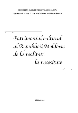 MINISTERUL CULTURII AL REPUBLICII MOLDOVA

AGENŢIA DE INSPECTARE ŞI RESTAURARE A MONUMENTELOR




Patrimoniul cultural
al Republicii Moldova:
de la realitate
          la necesitate




                      Chişinău 2011
 