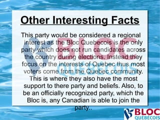 Other Interesting Facts This party would be considered a regional interest as the Bloc Quebecois is the only party which does not run candidates across the country during elections. Instead they focus on the interests of Quebec thus most voters come from the Quebec community. This is where they also have the most support to there party and beliefs. Also, to be an officially recognized party, which the Bloc is, any Canadian is able to join the party.. 