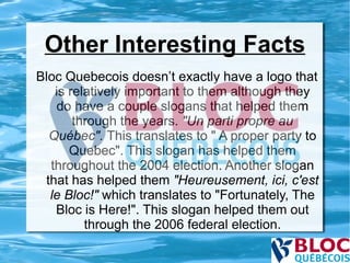 Other Interesting Facts Bloc Quebecois doesn’t exactly have a logo that is relatively important to them although they do have a couple slogans that helped them through the years.  "Un parti propre au Québec".  This translates to " A proper party to Quebec". This slogan has helped them throughout the 2004 election. Another slogan that has helped them  "Heureusement, ici, c'est le Bloc!"  which translates to "Fortunately, The Bloc is Here!". This slogan helped them out through the 2006 federal election. 