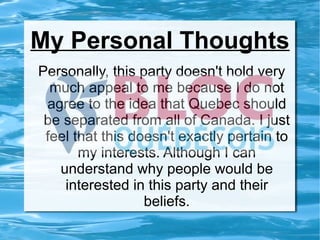 My Personal Thoughts Personally, this party doesn't hold very much appeal to me because I do not agree to the idea that Quebec should be separated from all of Canada. I just feel that this doesn't exactly pertain to my interests. Although I can understand why people would be interested in this party and their beliefs. 